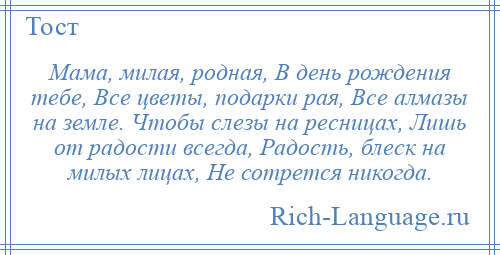 
    Мама, милая, родная, В день рождения тебе, Все цветы, подарки рая, Все алмазы на земле. Чтобы слезы на ресницах, Лишь от радости всегда, Радость, блеск на милых лицах, Не сотрется никогда.