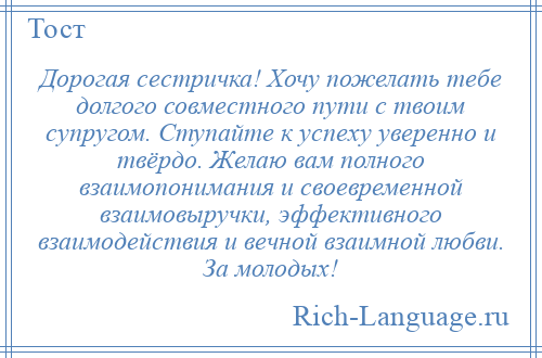 
    Дорогая сестричка! Хочу пожелать тебе долгого совместного пути с твоим супругом. Ступайте к успеху уверенно и твёрдо. Желаю вам полного взаимопонимания и своевременной взаимовыручки, эффективного взаимодействия и вечной взаимной любви. За молодых!
