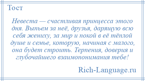 
    Невеста — счастливая принцесса этого дня. Выпьем за неё, друзья, дарящую всю себя жениху, за мир и покой в её тёплой душе и семье, которую, начиная с малого, она будет строить. Терпения, доверия и глубочайшего взаимопонимания тебе!