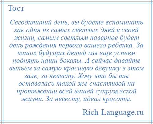 
    Сегодняшний день, вы будете вспоминать как один из самых светлых дней в своей жизни, самым светлым наверное будет день рождения первого вашего ребенка. За ваших будущих детей мы еще успеем поднять наши бокалы. А сейчас давайте выпьем за самую красивую девушку в этом зале, за невесту. Хочу что бы ты оставалась такой же счастливой на протяжении всей вашей супружеской жизни. За невесту, идеал красоты.