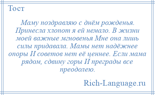 
    Маму поздравляю с днём рожденья. Принесла хлопот я ей немало. В жизни моей важные мгновенья Мне она лишь силы придавала. Мамы нет надёжнее опоры И советов нет её ценнее. Если мама рядом, сдвину горы И преграды все преодолею.