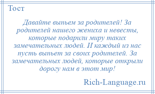 
    Давайте выпьем за родителей! За родителей нашего жениха и невесты, которые подарили миру таких замечательных людей. И каждый из нас пусть выпьет за своих родителей. За замечательных людей, которые открыли дорогу нам в этот мир!