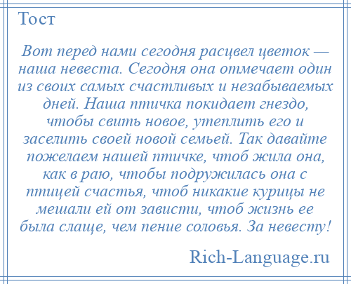 
    Вот перед нами сегодня расцвел цветок — наша невеста. Сегодня она отмечает один из своих самых счастливых и незабываемых дней. Наша птичка покидает гнездо, чтобы свить новое, утеплить его и заселить своей новой семьей. Так давайте пожелаем нашей птичке, чтоб жила она, как в раю, чтобы подружилась она с птицей счастья, чтоб никакие курицы не мешали ей от зависти, чтоб жизнь ее была слаще, чем пение соловья. За невесту!