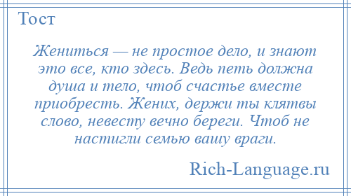 
    Жениться — не простое дело, и знают это все, кто здесь. Ведь петь должна душа и тело, чтоб счастье вместе приобресть. Жених, держи ты клятвы слово, невесту вечно береги. Чтоб не настигли семью вашу враги.