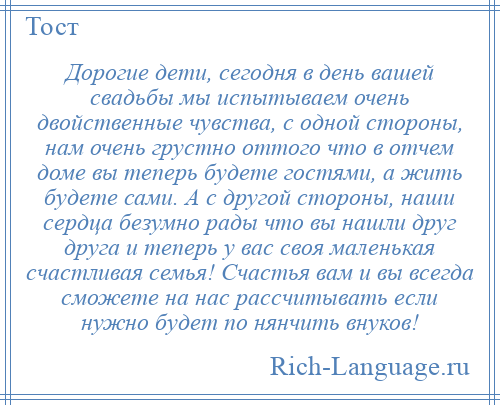 
    Дорогие дети, сегодня в день вашей свадьбы мы испытываем очень двойственные чувства, с одной стороны, нам очень грустно оттого что в отчем доме вы теперь будете гостями, а жить будете сами. А с другой стороны, наши сердца безумно рады что вы нашли друг друга и теперь у вас своя маленькая счастливая семья! Счастья вам и вы всегда сможете на нас рассчитывать если нужно будет по нянчить внуков!