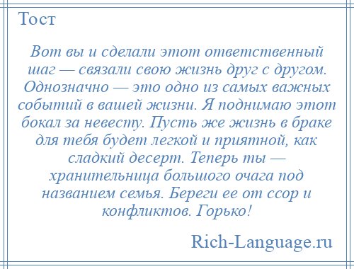 
    Вот вы и сделали этот ответственный шаг — связали свою жизнь друг с другом. Однозначно — это одно из самых важных событий в вашей жизни. Я поднимаю этот бокал за невесту. Пусть же жизнь в браке для тебя будет легкой и приятной, как сладкий десерт. Теперь ты — хранительница большого очага под названием семья. Береги ее от ссор и конфликтов. Горько!