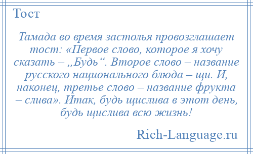 
    Тамада во время застолья провозглашает тост: «Первое слово, которое я хочу сказать – „Будь“. Второе слово – название русского национального блюда – щи. И, наконец, третье слово – название фрукта – слива». Итак, будь щислива в этот день, будь щислива всю жизнь!
