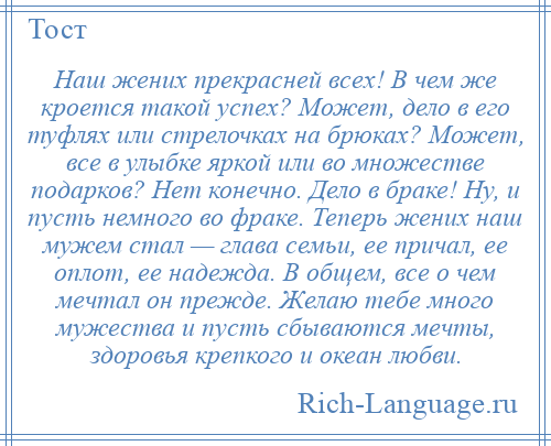 
    Наш жених прекрасней всех! В чем же кроется такой успех? Может, дело в его туфлях или стрелочках на брюках? Может, все в улыбке яркой или во множестве подарков? Нет конечно. Дело в браке! Ну, и пусть немного во фраке. Теперь жених наш мужем стал — глава семьи, ее причал, ее оплот, ее надежда. В общем, все о чем мечтал он прежде. Желаю тебе много мужества и пусть сбываются мечты, здоровья крепкого и океан любви.