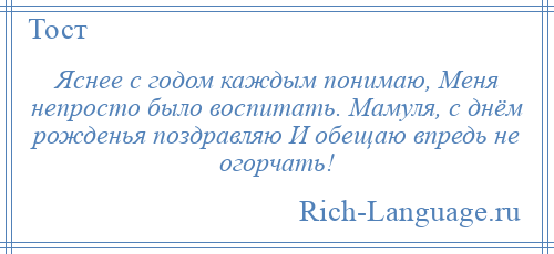 
    Яснее с годом каждым понимаю, Меня непросто было воспитать. Мамуля, с днём рожденья поздравляю И обещаю впредь не огорчать!