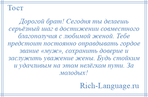 
    Дорогой брат! Сегодня ты делаешь серьёзный шаг в достижении совместного благополучия с любимой женой. Тебе предстоит постоянно оправдывать гордое звание «муж», сохранить доверие и заслужить уважение жены. Будь стойким и удачливым на этом нелёгком пути. За молодых!