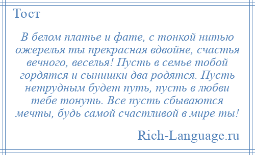 
    В белом платье и фате, с тонкой нитью ожерелья ты прекрасная вдвойне, счастья вечного, веселья! Пусть в семье тобой гордятся и сынишки два родятся. Пусть нетрудным будет путь, пусть в любви тебе тонуть. Все пусть сбываются мечты, будь самой счастливой в мире ты!