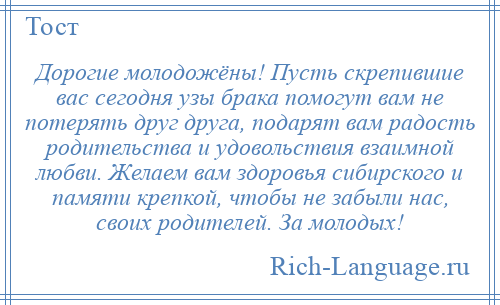 
    Дорогие молодожёны! Пусть скрепившие вас сегодня узы брака помогут вам не потерять друг друга, подарят вам радость родительства и удовольствия взаимной любви. Желаем вам здоровья сибирского и памяти крепкой, чтобы не забыли нас, своих родителей. За молодых!