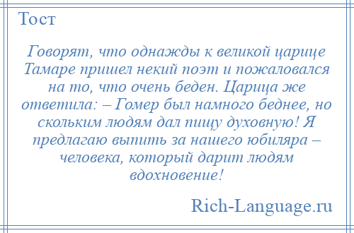 
    Говорят, что однажды к великой царице Тамаре пришел некий поэт и пожаловался на то, что очень беден. Царица же ответила: – Гомер был намного беднее, но скольким людям дал пищу духовную! Я предлагаю выпить за нашего юбиляра – человека, который дарит людям вдохновение!