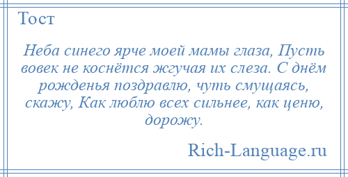
    Неба синего ярче моей мамы глаза, Пусть вовек не коснётся жгучая их слеза. С днём рожденья поздравлю, чуть смущаясь, скажу, Как люблю всех сильнее, как ценю, дорожу.