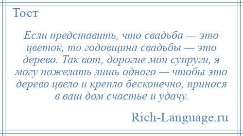 
    Если представить, что свадьба — это цветок, то годовщина свадьбы — это дерево. Так вот, дорогие мои супруги, я могу пожелать лишь одного — чтобы это дерево цвело и крепло бесконечно, принося в ваш дом счастье и удачу.