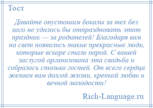 
    Давайте опустошим бокалы за тех без кого не удалось бы отпраздновать этот праздник — за родителей! Благодаря вам на свет появились такие прекрасные люди, которые вскоре стали парой. С вашей заслугой организована эта свадьба и собралось столько гостей. От всего сердца желаем вам долгой жизни, крепкой любви и вечной молодости!