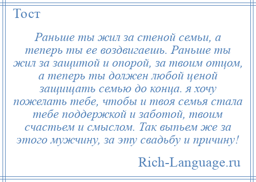 
    Раньше ты жил за стеной семьи, а теперь ты ее воздвигаешь. Раньше ты жил за защитой и опорой, за твоим отцом, а теперь ты должен любой ценой защищать семью до конца. я хочу пожелать тебе, чтобы и твоя семья стала тебе поддержкой и заботой, твоим счастьем и смыслом. Так выпьем же за этого мужчину, за эту свадьбу и причину!