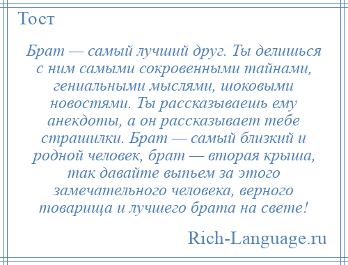 
    Брат — самый лучший друг. Ты делишься с ним самыми сокровенными тайнами, гениальными мыслями, шоковыми новостями. Ты рассказываешь ему анекдоты, а он рассказывает тебе страшилки. Брат — самый близкий и родной человек, брат — вторая крыша, так давайте выпьем за этого замечательного человека, верного товарища и лучшего брата на свете!