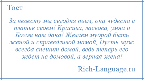 
    За невесту мы сегодня пьем, она чудесна в платье своем! Красива, ласкова, умна и Богом нам дана! Желаем мудрой быть женой и справедливой мамой, Пусть муж всегда спешит домой, ведь теперь его ждет не домовой, а верная жена!