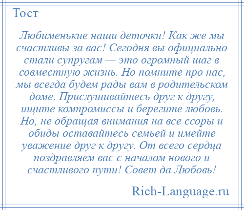 
    Любименькие наши деточки! Как же мы счастливы за вас! Сегодня вы официально стали супругам — это огромный шаг в совместную жизнь. Но помните про нас, мы всегда будем рады вам в родительском доме. Прислушивайтесь друг к другу, ищите компромиссы и берегите любовь. Но, не обращая внимания на все ссоры и обиды оставайтесь семьей и имейте уважение друг к другу. От всего сердца поздравляем вас с началом нового и счастливого пути! Совет да Любовь!