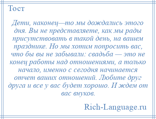 
    Дети, наконец—то мы дождались этого дня. Вы не представляете, как мы рады присутствовать в такой день, на вашем празднике. Но мы хотим попросить вас, что бы вы не забывали: свадьба — это не конец работы над отношениями, а только начало, именно с сегодня начинается отчет ваших отношений. Любите друг друга и все у вас будет хорошо. И ждем от вас внуков.