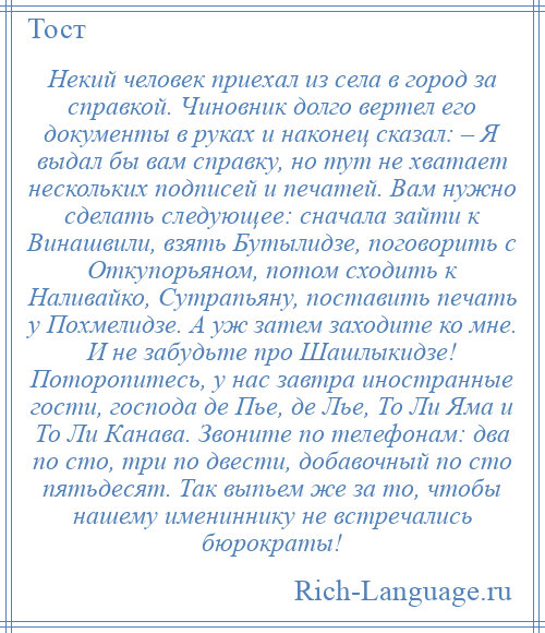 
    Некий человек приехал из села в город за справкой. Чиновник долго вертел его документы в руках и наконец сказал: – Я выдал бы вам справку, но тут не хватает нескольких подписей и печатей. Вам нужно сделать следующее: сначала зайти к Винашвили, взять Бутылидзе, поговорить с Откупорьяном, потом сходить к Наливайко, Сутрапьяну, поставить печать у Похмелидзе. А уж затем заходите ко мне. И не забудьте про Шашлыкидзе! Поторопитесь, у нас завтра иностранные гости, господа де Пье, де Лье, То Ли Яма и То Ли Канава. Звоните по телефонам: два по сто, три по двести, добавочный по сто пятьдесят. Так выпьем же за то, чтобы нашему имениннику не встречались бюрократы!