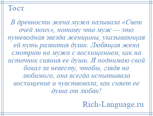 
    В древности жена мужа называла «Свет очей моих», потому что муж — это путеводная звезда женщины, указывающая ей путь развития души. Любящая жена смотрит на мужа с восхищением, как на источник сияния ее души. Я поднимаю свой бокал за невесту, чтобы, глядя на любимого, она всегда испытывала восхищение и чувствовала, как сияет ее душа от любви!
