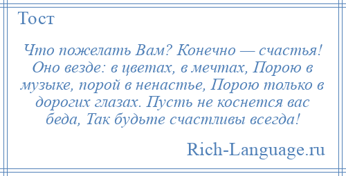 
    Что пожелать Вам? Конечно — счастья! Оно везде: в цветах, в мечтах, Порою в музыке, порой в ненастье, Порою только в дорогих глазах. Пусть не коснется вас беда, Так будьте счастливы всегда!