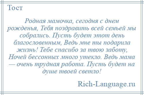 
    Родная мамочка, сегодня с днем рожденья, Тебя поздравить всей семьей мы собрались. Пусть будет этот день благословенным, Ведь мне ты подарила жизнь! Тебе спасибо за твою заботу, Ночей бессонных много утекло. Ведь мама — очень трудная работа. Пусть будет на душе твоей светло!