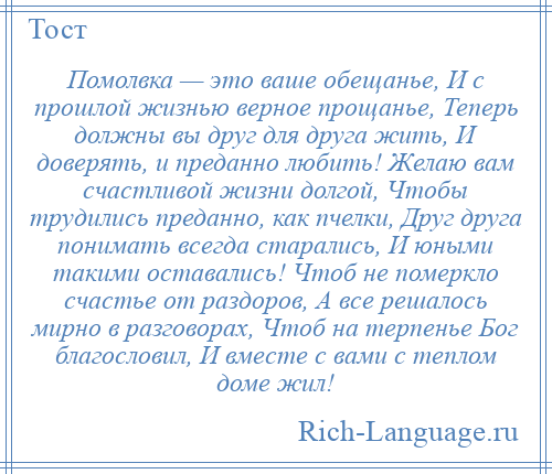 
    Помолвка — это ваше обещанье, И с прошлой жизнью верное прощанье, Теперь должны вы друг для друга жить, И доверять, и преданно любить! Желаю вам счастливой жизни долгой, Чтобы трудились преданно, как пчелки, Друг друга понимать всегда старались, И юными такими оставались! Чтоб не померкло счастье от раздоров, А все решалось мирно в разговорах, Чтоб на терпенье Бог благословил, И вместе с вами с теплом доме жил!