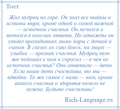 
    Жил мудрец на горе. Он знал все тайны и истины мира, кроме одной и самой важной — источник счастья. Он мучился и метался в поисках ответа. Но однажды он увидел проходивших мимо пары с дочкой и сыном. В глазах их сиял блеск, на лицах — улыбки — признак счастья. Мудрец тут же подошел к ним и спросил — в чем их источник счастья? Они ответили — дети. Если наши дети счастливы, то мы — вдвойне. То же самое с нами — нам, кроме вашего счастья и здоровья ничего не нужно. Будьте счастливы!