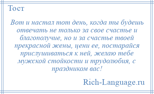 
    Вот и настал тот день, когда ты будешь отвечать не только за свое счастье и благополучие, но и за счастье твоей прекрасной жены, цени ее, постарайся прислушиваться к ней, желаю тебе мужской стойкости и трудолюбия, с праздником вас!