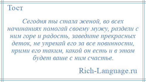 
    Сегодня ты стала женой, во всех начинаниях помогай своему мужу, раздели с ним горе и радость, заведите прекрасных деток, не упрекай его за все повинности, прими его таким, какой он есть и в этом будет ваше с ним счастье.
