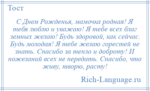 
    С Днем Рожденья, мамочка родная! Я тебя люблю и уважаю! Я тебе всех благ земных желаю! Будь здоровой, как сейчас. Будь молодая! Я тебе желаю горестей не знать. Спасибо за тепло и доброту! И пожеланий всех не передать. Спасибо, что живу, творю, расту!