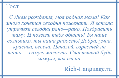 
    С Днем рождения, моя родная мама! Как много хочется сегодня пожелать. Я встала утречком сегодня рано—рано, Поздравить маму. И позволь тебя обнять! Ты наше солнышко, ты наша радость! Добра, умна, красива, весела. Печалей, горестей не знать — самую малость. Счастливой будь, мамуля, как весна.