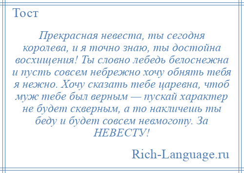 
    Прекрасная невеста, ты сегодня королева, и я точно знаю, ты достойна восхищения! Ты словно лебедь белоснежна и пусть совсем небрежно хочу обнять тебя я нежно. Хочу сказать тебе царевна, чтоб муж тебе был верным — пускай характер не будет скверным, а то накличешь ты беду и будет совсем невмоготу. За НЕВЕСТУ!