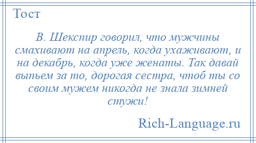 
    В. Шекспир говорил, что мужчины смахивают на апрель, когда ухаживают, и на декабрь, когда уже женаты. Так давай выпьем за то, дорогая сестра, чтоб ты со своим мужем никогда не знала зимней стужи!