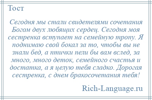 
    Сегодня мы стали свидетелями сочетания Богом двух любящих сердец. Сегодня моя сестренка вступает на семейную тропу. Я поднимаю свой бокал за то, чтобы вы не знали бед, а птички пели бы вам вслед, за много, много деток, семейного счастья и достатка, а я целую тебя сладко. Дорогая сестренка, с днем бракосочетания тебя!