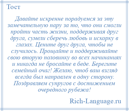 
    Давайте искренне порадуемся за эту замечательную пару за то, что они смогли пройти часть жизни, поддерживая друг друга, сумели сберечь любовь и искорку в глазах. Цените друг друга, чтобы не случилось. Прощайте и поддерживайте свою вторую половинку во всех начинаниях и никогда не бросайте в беде. Берегите семейный очаг! Желаю, чтоб ваш взгляд всегда был направлен в одну сторону. Поздравляем супругов с достижением очередного рубежа!