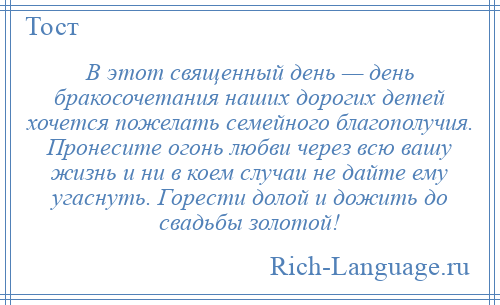
    В этот священный день — день бракосочетания наших дорогих детей хочется пожелать семейного благополучия. Пронесите огонь любви через всю вашу жизнь и ни в коем случаи не дайте ему угаснуть. Горести долой и дожить до свадьбы золотой!