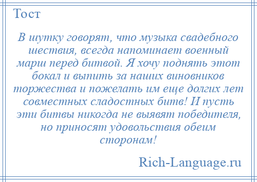 
    В шутку говорят, что музыка свадебного шествия, всегда напоминает военный марш перед битвой. Я хочу поднять этот бокал и выпить за наших виновников торжества и пожелать им еще долгих лет совместных сладостных битв! И пусть эти битвы никогда не выявят победителя, но приносят удовольствия обеим сторонам!