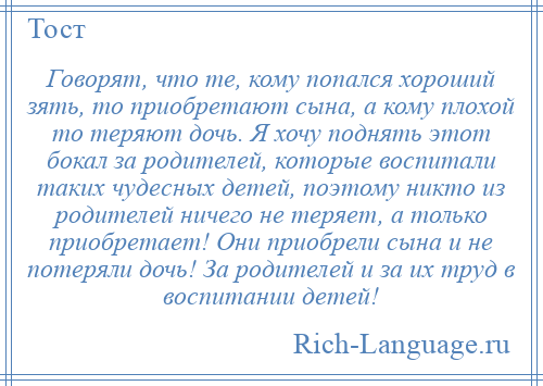 
    Говорят, что те, кому попался хороший зять, то приобретают сына, а кому плохой то теряют дочь. Я хочу поднять этот бокал за родителей, которые воспитали таких чудесных детей, поэтому никто из родителей ничего не теряет, а только приобретает! Они приобрели сына и не потеряли дочь! За родителей и за их труд в воспитании детей!