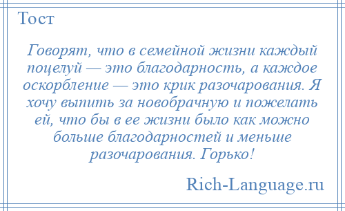 
    Говорят, что в семейной жизни каждый поцелуй — это благодарность, а каждое оскорбление — это крик разочарования. Я хочу выпить за новобрачную и пожелать ей, что бы в ее жизни было как можно больше благодарностей и меньше разочарования. Горько!