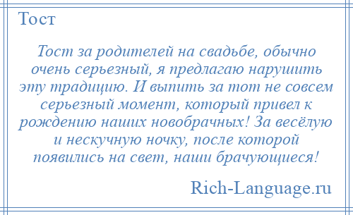 
    Тост за родителей на свадьбе, обычно очень серьезный, я предлагаю нарушить эту традицию. И выпить за тот не совсем серьезный момент, который привел к рождению наших новобрачных! За весёлую и нескучную ночку, после которой появились на свет, наши брачующиеся!