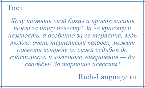 
    Хочу поднять свой бокал и провозгласить тост за нашу невесту! За ее красоту и нежность, а особенно за ее терпение, ведь только очень терпеливый человек, может довести встречу со своей судьбой до счастливого и логичного завершения — до свадьбы! За терпение невесты!