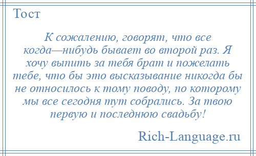 
    К сожалению, говорят, что все когда—нибудь бывает во второй раз. Я хочу выпить за тебя брат и пожелать тебе, что бы это высказывание никогда бы не относилось к тому поводу, по которому мы все сегодня тут собрались. За твою первую и последнюю свадьбу!