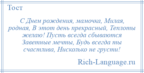 
    С Днем рождения, мамочка, Милая, родная, В этот день прекрасный, Теплоты желаю! Пусть всегда сбываются Заветные мечты, Будь всегда ты счастлива, Нисколько не грусти!