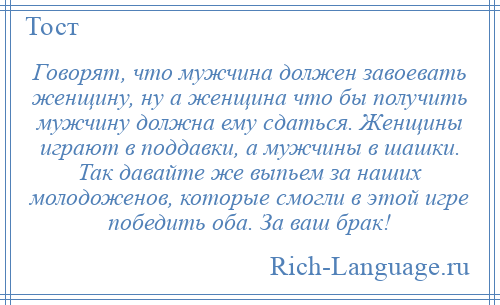 
    Говорят, что мужчина должен завоевать женщину, ну а женщина что бы получить мужчину должна ему сдаться. Женщины играют в поддавки, а мужчины в шашки. Так давайте же выпьем за наших молодоженов, которые смогли в этой игре победить оба. За ваш брак!