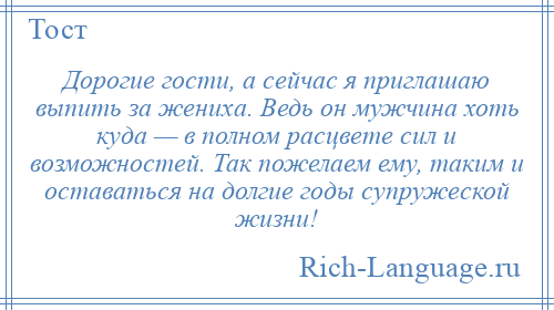 
    Дорогие гости, а сейчас я приглашаю выпить за жениха. Ведь он мужчина хоть куда — в полном расцвете сил и возможностей. Так пожелаем ему, таким и оставаться на долгие годы супружеской жизни!