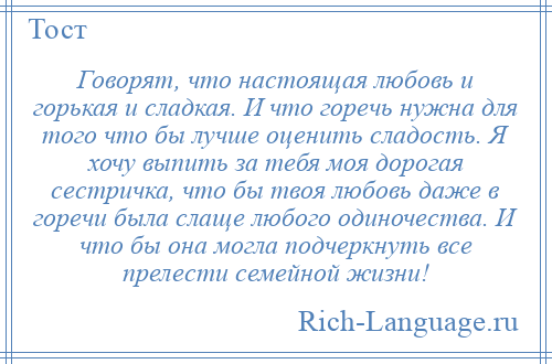 
    Говорят, что настоящая любовь и горькая и сладкая. И что горечь нужна для того что бы лучше оценить сладость. Я хочу выпить за тебя моя дорогая сестричка, что бы твоя любовь даже в горечи была слаще любого одиночества. И что бы она могла подчеркнуть все прелести семейной жизни!